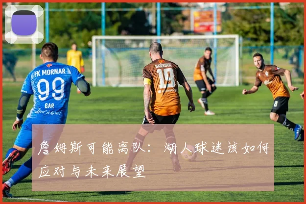 詹姆斯可能离队：湖人球迷该如何应对与未来展望