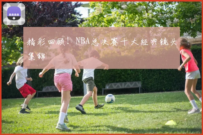 精彩回顾！NBA总决赛十大经典镜头集锦
