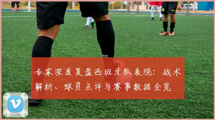 专家深度复盘西班牙队表现：战术解析、球员点评与赛事数据全览