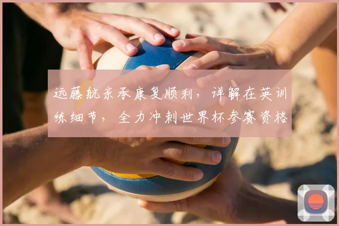 远藤航亲承康复顺利，详解在英训练细节，全力冲刺世界杯参赛资格