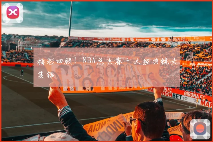精彩回顾！NBA总决赛十大经典镜头集锦