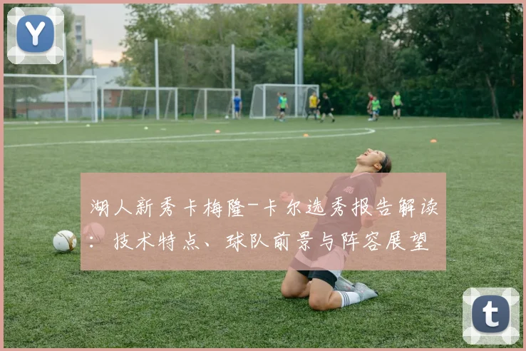 湖人新秀卡梅隆-卡尔选秀报告解读：技术特点、球队前景与阵容展望