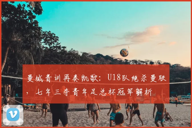 曼城青训再奏凯歌：U18队绝杀曼联，七年三夺青年足总杯冠军解析